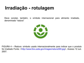 Irradiação - rotulagem
Deve constar, também, o símbolo internacional para alimento irradiado,
denominado “radura”
FIGURA 4 – Radura: símbolo usado internacionalmente para indicar que o produto
foi irradiado Fonte: <http://www.fsis.usda.gov/images/radura300.jpg>. Acesso 12 out.
2007.
 