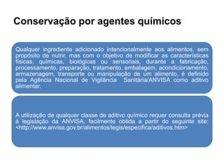 Conservação por agentes químicos
Qualquer ingrediente adicionado intencionalmente aos alimentos, sem
propósito de nutrir, mas com o objetivo de modificar as características
físicas, químicas, biológicas ou sensoriais, durante a fabricação,
processamento, preparação, tratamento, embalagem, acondicionamento,
armazenagem, transporte ou manipulação de um alimento, é definido
pela Agência Nacional de Vigilância Sanitária/ANVISA como aditivo
alimentar.
A utilização de qualquer classe de aditivo químico requer consulta prévia
à legislação da ANVISA, facilmente obtida a partir do seguinte site:
<http://www.anvisa.gov.br/alimentos/legis/especifica/aditivos.htm>
 