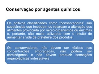 Conservação por agentes químicos
Os aditivos classificados como “conservadores” são
substâncias que impedem ou retardam a alteração dos
alimentos provocada por micro-organismos ou enzimas
e, portanto, são muito utilizados com o intuito de
aumentar a vida de prateleira dos produtos.
Os conservadores, não devem ser tóxicos nas
concentrações empregadas, não podem ser
carcinógenos e não devem produzir sensações
organolépticas indesejáveis
 