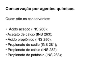 Conservação por agentes químicos
Quem são os conservantes:
• Ácido acético (INS 260);
• Acetato de cálcio (INS 263);
• Ácido propiônico (INS 280);
• Propionato de sódio (INS 281);
• Propionato de cálcio (INS 282);
• Propionato de potássio (INS 283);
 