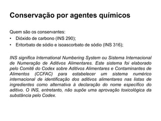 Conservação por agentes químicos
Quem são os conservantes:
• Dióxido de carbono (INS 290);
• Eritorbato de sódio e isoascorbato de sódio (INS 316);
INS significa International Numbering System ou Sistema Internacional
de Numeração de Aditivos Alimentares. Este sistema foi elaborado
pelo Comitê do Codex sobre Aditivos Alimentares e Contaminantes de
Alimentos (CCFAC) para estabelecer um sistema numérico
internacional de identificação dos aditivos alimentares nas listas de
ingredientes como alternativa à declaração do nome específico do
aditivo. O INS, entretanto, não supõe uma aprovação toxicológica da
substância pelo Codex.
 
