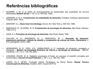 Referências bibliográficas
• RERÊNCIAS
• AGUIRRE, J. M. et al. Efeito do branqueamento na preservação das qualidades da cenoura
desidratada. Boletim do Ital, v. 19, n.4, p. 403-422, 1982.;
• AZEREDO, H. M. C. Fundamentos de estabilidade de alimentos. Fortaleza: Embrapa Agroindústria
Tropical, 2004. 195 p;
• BANWART, G. J. Basic food microbiology. 2nd ed. AVI, New York, p. 505-723, 1989;
• BARUFALDI, R.; OLIVEIRA, M. N. Fundamentos de tecnologia de alimentos. São Paulo: Atheneu,
1998. 317 p.
• GAVA, A. J. Princípios de tecnologia de alimentos. São Paulo: Nobel, 1984.
• GUILLÉN, M. D.; MANZANOS, M. J.; IBARGOITIA, M. L. Ahumado de alimentos.
preparación,aplicación, método de estúdio y composition de aromas de humo. Alimentaria, n.
274, julio/agosto, 45-53, 1996;
• HERNANDES, N. K.; VITAL, H.C.; SABAA-SRUR, A. O. Irradiação de alimentos: vantagens e
limitações – Boletim da Sociedade Brasileira de Ciência e Tecnologia de Alimentos – SBCTA,
Campinas, v.37, n.2, p. 154-159, 2003;
• LAGUNAS- SOLAR, M. C. Radiation processing of foods: an overview of scientific principles and
current status. Journal of Food Protection, v. 58, n. 2, p. 186-192, 1995.
• LOPES, R.L.T. CETEC. Fundação Centro Tecnológico de Minas Gerais. Dossiê Técnico
Conservação de Alimentos. Outubro, 2007. Acesso 05/11/12.
 