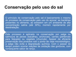 Conservação pelo uso do sal
O princípio de conservação pelo sal é basicamente o mesmo
do processo de conservação pelo uso do açúcar: as bactérias
presentes no alimento, ao entrarem em um ambiente de alta
concentração salina (até 30%), morrem rapidamente por
desidratação.
Este processo é aplicado na conservação por salga ou
salmoura de peixes (bacalhau, anchovas), carnes (pertences
para feijoada) ou vegetais (chucrute). Apesar da eficiente
preservação dos produtos sob o ponto de vista microbiológico,
a salga não evita a degradação química. Com o passar do
tempo podem ocorrer reações de oxidação das gorduras, com
consequente sabor de ranço.
 