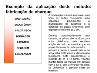 Exemplo da aplicação deste método:
fabricação de charque
MANTEAÇÃO:
↓
SALGA ÚMIDA
↓
SALGA SECA
↓
TOMBAGEM
↓
LAVAGEM
↓
SECAGEM
↓
EMBALAGEM
A manteação consiste em tornar mais
finas as partes musculares mais
espessas, promovendo a
multiplicação da superfície e a
obtenção de peças uniformes, com
espessura em torno de 2 cm.
Durante aproximadamente uma
semana, as pilhas são movidas para
outra plataforma, onde recebem
adição de sal, de maneira que as
peças dispostas na parte superior
passam a ocupar a posição inferior da
nova pilha. Esta etapa é denominada
tombagem. Este procedimento é
repetido de 24 a 48 horas, visando
manter todas as mantas em contato
com o sal e, com a inversão da pilha,
se uniformiza a pressão sobre as
mesmas.
 