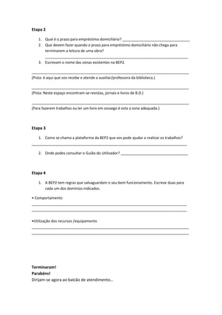 Etapa 2
1. Qual é o prazo para empréstimo domiciliário? _________________________________
2. Que devem fazer quando o prazo para empréstimo domiciliário não chega para
terminarem a leitura de uma obra?
______________________________________________________________________
3. Escrevam o nome das zonas existentes na BEP2.
_____________________________________________________________________________
(Pista: é aqui que vos recebe e atende a auxiliar/professora da biblioteca.)
_____________________________________________________________________________
(Pista: Neste espaço encontram-se revistas, jornais e livros de B.D.)
_____________________________________________________________________________
(Para fazerem trabalhos ou ler um livro em sossego é esta a zona adequada.)
Etapa 3
1. Como se chama a plataforma da BEP2 que vos pode ajudar a realizar os trabalhos?
____________________________________________________________________________
2. Onde podes consultar o Guião do Utilizador? _________________________________
Etapa 4
1. A BEP2 tem regras que salvaguardam o seu bom funcionamento. Escreve duas para
cada um dos domínios indicados.
• Comportamento
____________________________________________________________________________
____________________________________________________________________________
•Utilização dos recursos /equipamento
_____________________________________________________________________________
_____________________________________________________________________________
Terminaram!
Parabéns!
Dirijam-se agora ao balcão de atendimento…
 