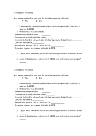 (Avaliação da Atividade)
Sem pressas, responde a cada uma das questões seguintes, utilizando
N – Não S – Sim
1. Esta actividade contribuiu para conhecer melhor a organização, os serviços e
recursos da BEP2? ___________
2. Onde sentiste mais dificuldade:
- Identificar as zonas funcionais _________
- Compreender a sinalética(CDU e cores) _________
- Encontrar o dicionário adequado para efectuar a pesquisa do significado __________
- Consultar o dicionário ____________
- Relacionar os recursos com as classes da CDU ______________
- Recordar e escrever as regras de utilização da BEP2 ______________
3. Depois desta actividade, pensas utilizar com regularidade os serviços da BEP2?
_______
4. Antes desta actividade costumavas vir à BEP2 para usufruir dos seus serviços?
_______
(Avaliação da Atividade)
Sem pressas, responde a cada uma das questões seguintes, utilizando
N – Não S – Sim
1. Esta actividade contribuiu para conhecer melhor a organização, os serviços e
recursos da BEP2? ___________
2. Onde sentiste mais dificuldade:
- Identificar as zonas funcionais _________
- Compreender a sinalética(CDU e cores) _________
- Encontrar o dicionário adequado para efectuar a pesquisa do significado __________
- Consultar o dicionário ____________
- Relacionar os recursos com as classes da CDU ______________
- Recordar e escrever as regras de utilização da BEP2 ______________
3. Depois desta actividade, pensas utilizar com regularidade os serviços da BEP2?
_______
4. Antes desta actividade costumavas vir à BEP2 para usufruir dos seus serviços?
_______
 