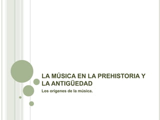 LA MÚSICA EN LA PREHISTORIA Y
LA ANTIGÜEDAD
Los orígenes de la música.
 