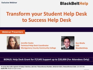 WWW.BLACKBELTHELP.COM
Phone: (844) BLKBELT | Email: info@blackbelthelp.com
Transform your Student Help Desk
to Success Help Desk
BONUS: Help Desk Grant for IT/LMS Support up to $20,000 (For Attendees Only)
Exclusive Webinar
Webinar Presenters
Ron Bhalla
CEO
BlackBeltHelp
Jennifer Scales
Technical Help Desk Coordinator
Montgomery County Community College
To access the audio segment of today’s iSeminar, dial into: Teleconference Number: (914) 614-3221 |Teleconference Code: 226-649-446
Audio PIN: Shown on your screen
 