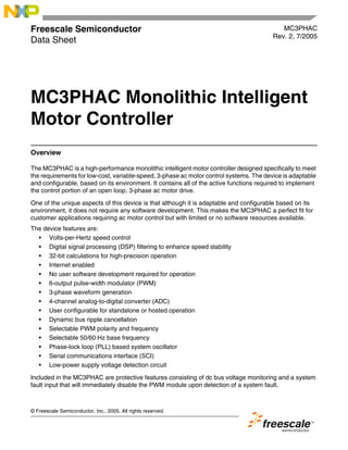 © Freescale Semiconductor, Inc., 2005. All rights reserved.
Freescale Semiconductor
Data Sheet
MC3PHAC
Rev. 2, 7/2005
MC3PHAC Monolithic Intelligent
Motor Controller
Overview
The MC3PHAC is a high-performance monolithic intelligent motor controller designed specifically to meet
the requirements for low-cost, variable-speed, 3-phase ac motor control systems. The device is adaptable
and configurable, based on its environment. It contains all of the active functions required to implement
the control portion of an open loop, 3-phase ac motor drive.
One of the unique aspects of this device is that although it is adaptable and configurable based on its
environment, it does not require any software development. This makes the MC3PHAC a perfect fit for
customer applications requiring ac motor control but with limited or no software resources available.
The device features are:
• Volts-per-Hertz speed control
• Digital signal processing (DSP) filtering to enhance speed stability
• 32-bit calculations for high-precision operation
• Internet enabled
• No user software development required for operation
• 6-output pulse-width modulator (PWM)
• 3-phase waveform generation
• 4-channel analog-to-digital converter (ADC)
• User configurable for standalone or hosted operation
• Dynamic bus ripple cancellation
• Selectable PWM polarity and frequency
• Selectable 50/60 Hz base frequency
• Phase-lock loop (PLL) based system oscillator
• Serial communications interface (SCI)
• Low-power supply voltage detection circuit
Included in the MC3PHAC are protective features consisting of dc bus voltage monitoring and a system
fault input that will immediately disable the PWM module upon detection of a system fault.
 