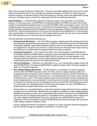Features
MC3PHAC Monolithic Intelligent Motor Controller, Rev. 2
Freescale Semiconductor 13
logic, and can cause the device to malfunction. The same noise spike applied to the input of a PLL clock
circuit is perceived by the PLL as a change in its reference frequency, and the PLL output frequency
begins to change in an attempt to lock on to the new frequency. However, before any appreciable change
can occur, the spike is gone, and the PLL settles back into the true reference frequency.
Fault Protection — The MC3PHAC supports an elaborate range of fault protection and prevention
features. If a fault does occur, the MC3PHAC immediately disables the PWMs and waits until the fault
condition is cleared before starting a timer to re-enable the PWMs. Refer to the graph in Figure 10 for the
resistance value versus retry time. Figure 10 assumes a 6.8 kΩ pullup resistor. In standalone mode, this
timeout interval is specified during the initialization phase by supplying a voltage to the MUX_IN pin while
the RETRY_TxD pin is being driven low. In this way, the retry time can be specified from 1 to 60 seconds,
with a scaling factor of 12 seconds per volt. In PC master software mode, the retry time can be specified
from 0.25 second to over 4.5 hours and can be changed at any time.
The fault protection and prevention features are:
• External Fault Monitoring — The FAULTIN pin accepts a digital signal that indicates a fault has
been detected via external monitoring circuitry. A high level on this input results in the PWMs being
immediately disabled. Typical fault conditions might be a dc bus over voltage, bus over current, or
over temperature. Once this input returns to a logic low level, the fault retry timer begins running,
and PWMs are re-enabled after the programmed timeout value is reached.
• Lost Clock Protection — If the signal on the OSC1 pin is lost altogether, the MC3PHAC will
immediately disable the PWM outputs to protect the motor and power electronics. This is a special
fault condition in that it will also cause the MC3PHAC to be reset. Lost clock detection is an
important safety consideration, as many safety regulatory agencies are now requiring a dead
crystal test be performed as part of the certification process.
• Low VDD Protection — Whenever VDD falls below VLVR1, an on-board power supply monitor will
reset the MC3PHAC. This allows the MC3PHAC to operate properly with 5 volt power supplies of
either 5 or 10 percent tolerance.
• Bus Voltage Integrity Monitoring — The DC_BUS pin is monitored at a 5.3 kHz frequency
(4.0 kHz when the PWM frequency is set to 15.9 kHz), and any voltage reading outside of an
acceptable window constitutes a fault condition. In standalone mode, the window thresholds are
fixed at 4.47 volts (128 percent of nominal), and 1.75 volts (50 percent of nominal), where nominal
is defined to be 3.5 volts. In PC master software mode, both top and bottom window thresholds can
be set independently to any value between 0 volts (0 percent of nominal), and greater than 5 volts
(143 percent of nominal), and can be changed at any time. Once the DC_BUS signal level returns
to a value within the acceptable window, the fault retry timer begins running, and PWMs are re-
enabled after the programmed timeout value is reached.
During power-up, it is possible that VDD could reach operating voltage before the dc bus capacitor
charges up to its nominal value. When the dc bus integrity is checked, an under voltage would be
detected and treated as a fault, with its associated timeout period. To prevent this, the MC3PHAC
monitors the dc bus voltage during power-up in standalone mode, and waits until it is higher than
the under voltage threshold before continuing. During this time, all MC3PHAC functions are
suspended. Once this threshold is reached, the MC3PHAC will continue normally, with any further
under voltage conditions treated as a fault.
If dc bus voltage monitoring is not desired, a voltage of 3.5 volts ± 5 percent should be supplied to
the DC_BUS pin through an impedance of between 4.7 kΩ and 15 kΩ.
 