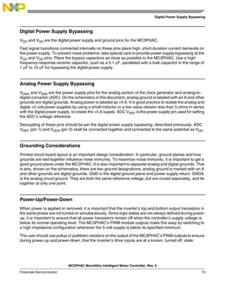 Digital Power Supply Bypassing
MC3PHAC Monolithic Intelligent Motor Controller, Rev. 2
Freescale Semiconductor 15
Digital Power Supply Bypassing
VDD and VSS are the digital power supply and ground pins for the MC3PHAC.
Fast signal transitions connected internally on these pins place high, short-duration current demands on
the power supply. To prevent noise problems, take special care to provide power supply bypassing at the
VDD and VSS pins. Place the bypass capacitors as close as possible to the MC3PHAC. Use a high-
frequency-response ceramic capacitor, such as a 0.1 µF, paralleled with a bulk capacitor in the range of
1 µF to 10 µF for bypassing the digital power supply.
Analog Power Supply Bypassing
VDDA and VSSA are the power supply pins for the analog portion of the clock generator and analog-to-
digital converter (ADC). On the schematics in this document, analog ground is labeled with an A and other
grounds are digital grounds. Analog power is labeled as +5 A. It is good practice to isolate the analog and
digital +5 volt power supplies by using a small inductor or a low value resistor less than 5 ohms in series
with the digital power supply, to create the +5 A supply. ADC VREF is the power supply pin used for setting
the ADC’s voltage reference.
Decoupling of these pins should be per the digital power supply bypassing, described previously. ADC
VREF (pin 1) and VDDA (pin 3) shall be connected together and connected to the same potential as VDD.
Grounding Considerations
Printed circuit board layout is an important design consideration. In particular, ground planes and how
grounds are tied together influence noise immunity. To maximize noise immunity, it is important to get a
good ground plane under the MC3PHAC. It is also important to separate analog and digital grounds. That
is why, shown on the schematics, there are two ground designations, analog ground is marked with an A
and other grounds are digital grounds. GND is the digital ground plane and power supply return. GNDA
is the analog circuit ground. They are both the same reference voltage, but are routed separately, and tie
together at only one point.
Power-Up/Power-Down
When power is applied or removed, it is important that the inverter’s top and bottom output transistors in
the same phase are not turned on simultaneously. Since logic states are not always defined during power-
up, it is important to ensure that all power transistors remain off when the controller’s supply voltage is
below its normal operating level. The MC3PHAC’s PWM module outputs make this easy by switching to
a high impedance configuration whenever the 5-volt supply is below its specified minimum.
The user should use pullup or pulldown resistors on the output of the MC3PHAC’s PWM outputs to ensure
during power-up and power-down, that the inverter’s drive inputs are at a known, turned off, state.
 