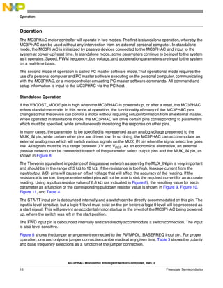 MC3PHAC Monolithic Intelligent Motor Controller, Rev. 2
16 Freescale Semiconductor
Operation
Operation
The MC3PHAC motor controller will operate in two modes. The first is standalone operation, whereby the
MC3PHAC can be used without any intervention from an external personal computer. In standalone
mode, the MC3PHAC is initialized by passive devices connected to the MC3PHAC and input to the
system at power-up/reset time. In standalone mode, some parameters continue to be input to the system
as it operates. Speed, PWM frequency, bus voltage, and acceleration parameters are input to the system
on a real-time basis.
The second mode of operation is called PC master software mode.That operational mode requires the
use of a personal computer and PC master software executing on the personal computer, communicating
with the MC3PHAC, or a microcontroller emulating PC master software commands. All command and
setup information is input to the MC3PHAC via the PC host.
Standalone Operation
If the VBOOST_MODE pin is high when the MC3PHAC is powered up, or after a reset, the MC3PHAC
enters standalone mode. In this mode of operation, the functionality of many of the MC3PHAC pins
change so that the device can control a motor without requiring setup information from an external master.
When operated in standalone mode, the MC3PHAC will drive certain pins corresponding to parameters
which must be specified, while simultaneously monitoring the response on other pins.
In many cases, the parameter to be specified is represented as an analog voltage presented to the
MUX_IN pin, while certain other pins are driven low. In so doing, the MC3PHAC can accommodate an
external analog mux which will switch various signals on the MUX_IN pin when the signal select line goes
low. All signals must be in a range between 0 V and VREF. As an economical alternative, an external
passive network can be connected to each of the parameter select output pins and the MUX_IN pin, as
shown in Figure 8.
The Thevenin equivalent impedance of this passive network as seen by the MUX_IN pin is very important
and should be in the range of 5 kΩ to 10 kΩ. If the resistance is too high, leakage current from the
input/output (I/O) pins will cause an offset voltage that will affect the accuracy of the reading. If the
resistance is too low, the parameter select pins will not be able to sink the required current for an accurate
reading. Using a pullup resistor value of 6.8 kΩ (as indicated in Figure 8), the resulting value for each
parameter as a function of the corresponding pulldown resistor value is shown in Figure 9, Figure 10,
Figure 11, and Table 4.
The START input pin is debounced internally and a switch can be directly accommodated on this pin. The
input is level sensitive, but a logic 1 level must exist on the pin before a logic 0 level will be processed as
a start signal. This will prevent an accidental motor startup in the event of the MC3PHAC being powered
up, where the switch was left in the start position.
The FWD input pin is debounced internally and can directly accommodate a switch connection. The input
is also level sensitive.
Figure 8 shows the jumper arrangement connected to the PWMPOL_BASEFREQ input pin. For proper
operation, one and only one jumper connection can be made at any given time. Table 3 shows the polarity
and base frequency selections as a function of the jumper connection.
 