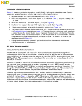 Operation
MC3PHAC Monolithic Intelligent Motor Controller, Rev. 2
Freescale Semiconductor 19
Standalone Application Example
Figure 12 shows an application example of the MC3PHAC, configured in standalone mode. Resistor
values and jumpers have been selected to provide the following performance:
1. Base frequency of 60 Hz and positive PWM polarity (from Table 3)
2. PWM frequency resistor 3.9 kΩ, which implies 10.582 kHz from Table 4). (5v/(3.9k + 6.8k))*3.9k =
1.82 volts
3. Dead-time resistor = 5.1 kΩ, which implies 4.5 µs (from Figure 9)
4. Fault retry time resistor = 8.2 kΩ, which implies 32.8 seconds (from Figure 10).
5. Voltage boost resistor = 12 kΩ, which implies 25.5 percent (from Figure 11).
6. The wiper of the acceleration potentiometer is set at 2.5 V = 64 Hz/second acceleration rate (from
the Acceleration Control description on page 11.) The potentiometer, in this case, could have been
a resistor divider. If a resistor divider is used in place of the acceleration potentiometer, keep the
total resistance of the two resistors less than 10 kΩ. Always use 4.7kΩ in series with the center of
the acceleration voltage divider resistors, connected to the ACCEL (pin 27) as shown in the
application example, Figure 12.
7. Crystal/resonator capacitor values are typical values from the manufacturer. Refer to the
manufacturers data for actual values.
PC Master Software Operation
Introduction to PC Master Host Software
The MC3PHAC is compatible with Freescale’s PC master host software serial interface protocol.
Communication occurs over an on-chip UART, on the MC3PHAC at 9600 baud to an external master
device, which may be a microcontroller that also has an integrated UART or a personal computer via a
COM port. With PC master software, an external controller can monitor and control all aspects of the
MC3PHAC operation.
When the MC3PHAC is placed in PC master software mode, all control of the system is provided through
the integrated UART, resident on the MC3PHAC. Inputs such as START, FWD, SPEED, ACCEL,
MUX_IN, and PWMPOL_BASEFREQ have no controlling influence over operation of the system. Even
though the SPEED, START, and FWD inputs are disabled while the system is in PC master software
mode, through PC master software, it is possible to monitor the state of those inputs.
The most popular master implementation is a PC, where a graphical user interface (GUI) has been
layered on top of the PC master software command protocol, complete with a graphical data display, and
an ActiveX interface. Figure 13 shows the MC3PHAC configured in PC master software mode. It is
beyond the scope of this document to describe the PC master software protocol or its implementation on
a personal computer. For further information on these topics, refer to other Freescale documents relating
to the PC master software protocol and availability of PC master host software.
 