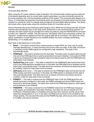 MC3PHAC Monolithic Intelligent Motor Controller, Rev. 2
28 Freescale Semiconductor
Operation
Command State Machine
When using the PC master software mode of operation, the command state machine governs behavior
of the device depending upon its current state, system parameters, any new commands received via
the communications link, and the prevailing conditions of the system. The command state diagram is in
Figure 18. It illustrates the sequence of commands which are necessary to bring the device from the reset
condition to running the motor in a steady state and depicts the permissible state transitions. The device
will remain within a given state unless the conditions shown for a transition are met.
Some commands only cause a temporary state change to occur. While they are being executed, the state
machine will automatically return to the state which existed prior to the command being received. For
example, the motor speed may be changed from within any state by using the WRITEVAR16 command
to write to the "Speed In" variable. This will cause the "Set Speed" state to be momentarily entered, the
"Speed In" variable will be updated and then the original state will be re-entered. This allows the motor
speed, acceleration or base frequency to be modified whether the motor is already accelerating,
decelerating, or in a steady state.
Each state is described here in more detail.
• Reset — This state is entered when a device power-on reset (POR), pin reset, loss of crystal,
internally detected error, or reset command occurs from within any state. In this state, the device
is initialized and the PWM outputs are configured to high impedance. This state is then
automatically exited.
• PWMHighZ — This state is entered from the reset state. This state is also re-entered after one and
only one of the PWM dead-time or polarity parameters have been initialized. In this state the PWM
outputs are configured to a high-impedance state as the device waits for both the PWM dead time
and polarity to be initialized.
• SetDeadTime (write once) — This state is entered from the PWMHighZ state the first time that a
write to the PWM dead-time variable occurs. In this state, the PWM dead time is initialized and the
state is then automatically exited. This state cannot be re-entered, and hence the dead time cannot
be modified, unless the reset state is first re-entered.
• SetPolarity (write once) — This state is entered from the PWMHighZ state the first time that the
PWM polarity command is received. In this state, the PWM polarity is initialized and the state is
then automatically exited. This state cannot be re-entered, and hence the polarity cannot be
modified, unless the reset state is first re-entered.
• PWMOFF — This state is entered from the PWMHighZ state if both the PWM dead time and
polarity have been configured. In this state, the PWM is activated and all the PWM outputs are
driven off for the chosen polarity. The device then waits for the PWM base frequency, motor speed,
and acceleration to be initialized.
• PWM0RPM — This state is entered from the PWMOFF state when the PWM base frequency,
motor speed, and acceleration have been initialized. This state can also be entered from the
FwdDecel or RevDecel states if a CmdStop command has been received, and the actual motor
speed has decelerated to 0 r.p.m. In this state, the PWM pins are driven to the off state for the
chosen polarity. The only exit of this state is to the PWMPump state, which occurs when a CmdFwd
or CmdRev command is received.
 