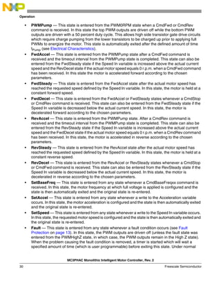 MC3PHAC Monolithic Intelligent Motor Controller, Rev. 2
30 Freescale Semiconductor
Operation
• PWMPump — This state is entered from the PWM0RPM state when a CmdFwd or CmdRev
command is received. In this state the top PWM outputs are driven off while the bottom PWM
outputs are driven with a 50 percent duty cycle. This allows high side transistor gate drive circuits
which require charge pumping from the lower transistors to be charged up prior to applying full
PWMs to energize the motor. This state is automatically exited after the defined amount of time
tPump (see Electrical Characteristics).
• FwdAccel — This state is entered from the PWMPump state after a CmdFwd command is
received and the timeout interval from the PWMPump state is completed. This state can also be
entered from the FwdSteady state if the Speed In variable is increased above the actual current
speed and the RevDecel state if the actual motor speed equals 0 r.p.m. when a CmdFwd command
has been received. In this state the motor is accelerated forward according to the chosen
parameters.
• FwdSteady — This state is entered from the FwdAccel state after the actual motor speed has
reached the requested speed defined by the Speed In variable. In this state, the motor is held at a
constant forward speed.
• FwdDecel — This state is entered from the FwdAccel or FwdSteady states whenever a CmdStop
or CmdRev command is received. This state can also be entered from the FwdSteady state if the
Speed In variable is decreased below the actual current speed. In this state, the motor is
decelerated forward according to the chosen parameters.
• RevAccel — This state is entered from the PWMPump state. After a CmdRev command is
received and the timeout interval from the PWMPump state is completed. This state can also be
entered from the RevSteady state if the Speed In variable is increased above the actual current
speed and the FwdDecel state if the actual motor speed equals 0 r.p.m. when a CmdRev command
has been received. In this state, the motor is accelerated in reverse according to the chosen
parameters.
• RevSteady — This state is entered from the RevAccel state after the actual motor speed has
reached the requested speed defined by the Speed In variable. In this state, the motor is held at a
constant reverse speed.
• RevDecel — This state is entered from the RevAccel or RevSteady states whenever a CmdStop
or CmdFwd command is received. This state can also be entered from the RevSteady state if the
Speed In variable is decreased below the actual current speed. In this state, the motor is
decelerated in reverse according to the chosen parameters.
• SetBaseFreq — This state is entered from any state whenever a CmdBaseFreqxx command is
received. In this state, the motor frequency at which full voltage is applied is configured and the
state is then automatically exited and the original state is re-entered.
• SetAccel — This state is entered from any state whenever a write to the Acceleration variable
occurs. In this state, the motor acceleration is configured and the state is then automatically exited
and the original state is re-entered.
• SetSpeed — This state is entered from any state whenever a write to the Speed In variable occurs.
In this state, the requested motor speed is configured and the state is then automatically exited and
the original state is re-entered.
• Fault — This state is entered from any state whenever a fault condition occurs (see Fault
Protection on page 13). In this state, the PWM outputs are driven off (unless the fault state was
entered from the PWMHighZ state, in which case, the PWM outputs remain in the High Z state).
When the problem causing the fault condition is removed, a timer is started which will wait a
specified amount of time (which is user programmable) before exiting this state. Under normal
 