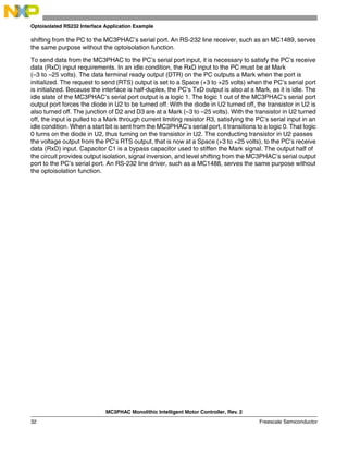 MC3PHAC Monolithic Intelligent Motor Controller, Rev. 2
32 Freescale Semiconductor
Optoisolated RS232 Interface Application Example
shifting from the PC to the MC3PHAC’s serial port. An RS-232 line receiver, such as an MC1489, serves
the same purpose without the optoisolation function.
To send data from the MC3PHAC to the PC’s serial port input, it is necessary to satisfy the PC’s receive
data (RxD) input requirements. In an idle condition, the RxD input to the PC must be at Mark
(–3 to –25 volts). The data terminal ready output (DTR) on the PC outputs a Mark when the port is
initialized. The request to send (RTS) output is set to a Space (+3 to +25 volts) when the PC’s serial port
is initialized. Because the interface is half-duplex, the PC’s TxD output is also at a Mark, as it is idle. The
idle state of the MC3PHAC’s serial port output is a logic 1. The logic 1 out of the MC3PHAC’s serial port
output port forces the diode in U2 to be turned off. With the diode in U2 turned off, the transistor in U2 is
also turned off. The junction of D2 and D3 are at a Mark (–3 to –25 volts). With the transistor in U2 turned
off, the input is pulled to a Mark through current limiting resistor R3, satisfying the PC’s serial input in an
idle condition. When a start bit is sent from the MC3PHAC’s serial port, it transitions to a logic 0. That logic
0 turns on the diode in U2, thus turning on the transistor in U2. The conducting transistor in U2 passes
the voltage output from the PC’s RTS output, that is now at a Space (+3 to +25 volts), to the PC’s receive
data (RxD) input. Capacitor C1 is a bypass capacitor used to stiffen the Mark signal. The output half of
the circuit provides output isolation, signal inversion, and level shifting from the MC3PHAC’s serial output
port to the PC’s serial port. An RS-232 line driver, such as a MC1488, serves the same purpose without
the optoisolation function.
 