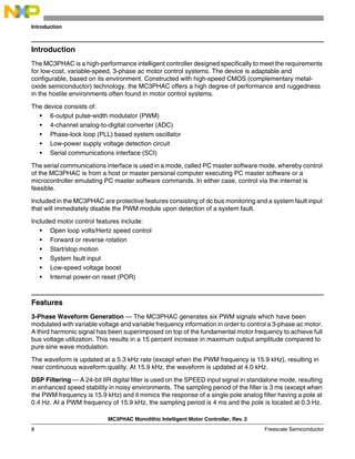 MC3PHAC Monolithic Intelligent Motor Controller, Rev. 2
8 Freescale Semiconductor
Introduction
Introduction
The MC3PHAC is a high-performance intelligent controller designed specifically to meet the requirements
for low-cost, variable-speed, 3-phase ac motor control systems. The device is adaptable and
configurable, based on its environment. Constructed with high-speed CMOS (complementary metal-
oxide semiconductor) technology, the MC3PHAC offers a high degree of performance and ruggedness
in the hostile environments often found in motor control systems.
The device consists of:
• 6-output pulse-width modulator (PWM)
• 4-channel analog-to-digital converter (ADC)
• Phase-lock loop (PLL) based system oscillator
• Low-power supply voltage detection circuit
• Serial communications interface (SCI)
The serial communications interface is used in a mode, called PC master software mode, whereby control
of the MC3PHAC is from a host or master personal computer executing PC master software or a
microcontroller emulating PC master software commands. In either case, control via the internet is
feasible.
Included in the MC3PHAC are protective features consisting of dc bus monitoring and a system fault input
that will immediately disable the PWM module upon detection of a system fault.
Included motor control features include:
• Open loop volts/Hertz speed control
• Forward or reverse rotation
• Start/stop motion
• System fault input
• Low-speed voltage boost
• Internal power-on reset (POR)
Features
3-Phase Waveform Generation — The MC3PHAC generates six PWM signals which have been
modulated with variable voltage and variable frequency information in order to control a 3-phase ac motor.
A third harmonic signal has been superimposed on top of the fundamental motor frequency to achieve full
bus voltage utilization. This results in a 15 percent increase in maximum output amplitude compared to
pure sine wave modulation.
The waveform is updated at a 5.3 kHz rate (except when the PWM frequency is 15.9 kHz), resulting in
near continuous waveform quality. At 15.9 kHz, the waveform is updated at 4.0 kHz.
DSP Filtering — A 24-bit IIR digital filter is used on the SPEED input signal in standalone mode, resulting
in enhanced speed stability in noisy environments. The sampling period of the filter is 3 ms (except when
the PWM frequency is 15.9 kHz) and it mimics the response of a single pole analog filter having a pole at
0.4 Hz. At a PWM frequency of 15.9 kHz, the sampling period is 4 ms and the pole is located at 0.3 Hz.
 