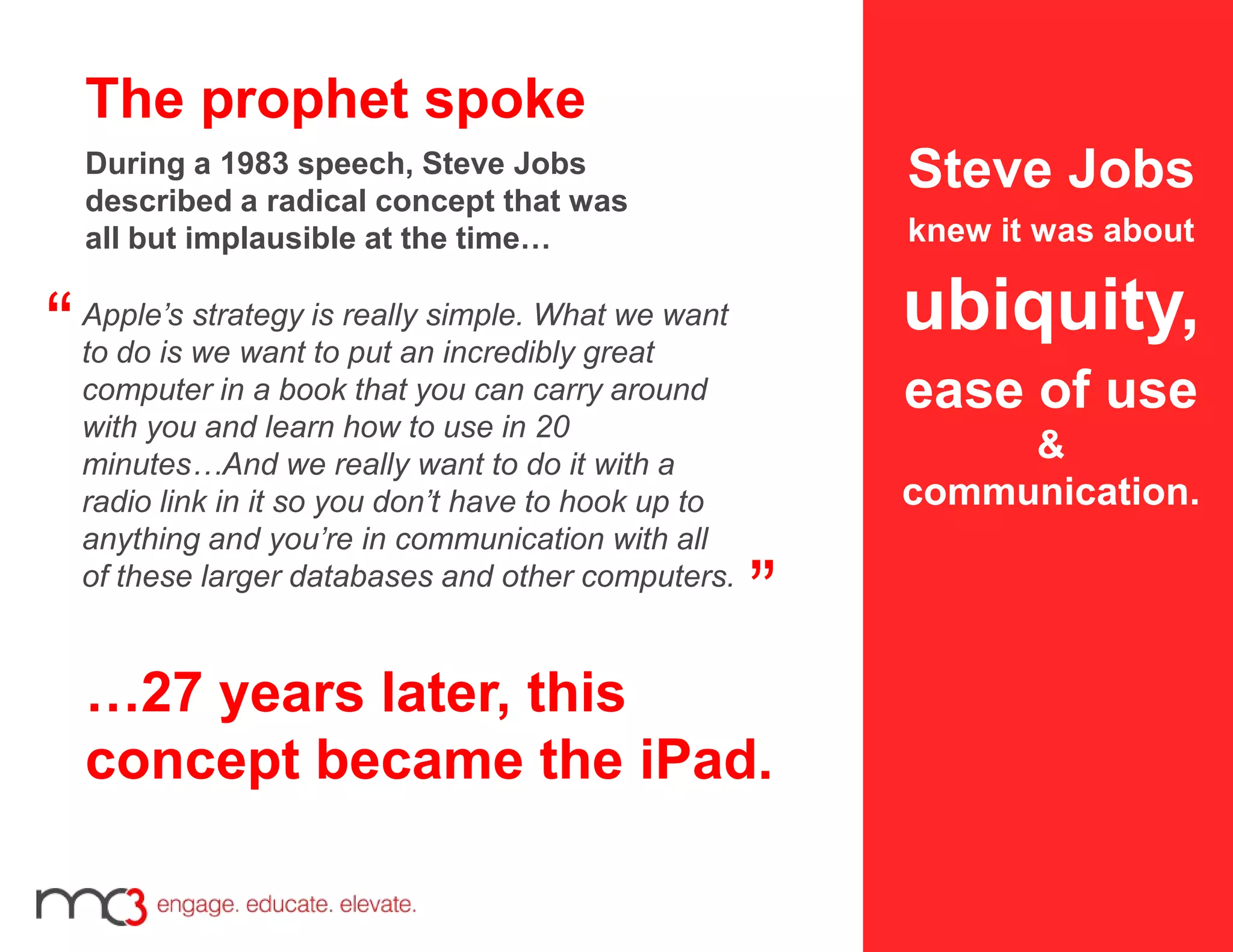 Apple’s strategy is really simple. What we want
to do is we want to put an incredibly great
computer in a book that you can carry around
with you and learn how to use in 20
minutes…And we really want to do it with a
radio link in it so you don’t have to hook up to
anything and you’re in communication with all
of these larger databases and other computers.
”
“
Steve Jobs
knew it was about
ubiquity,
ease of use
&
communication.
…27 years later, this
concept became the iPad.
The prophet spoke
During a 1983 speech, Steve Jobs
described a radical concept that was
all but implausible at the time…
 