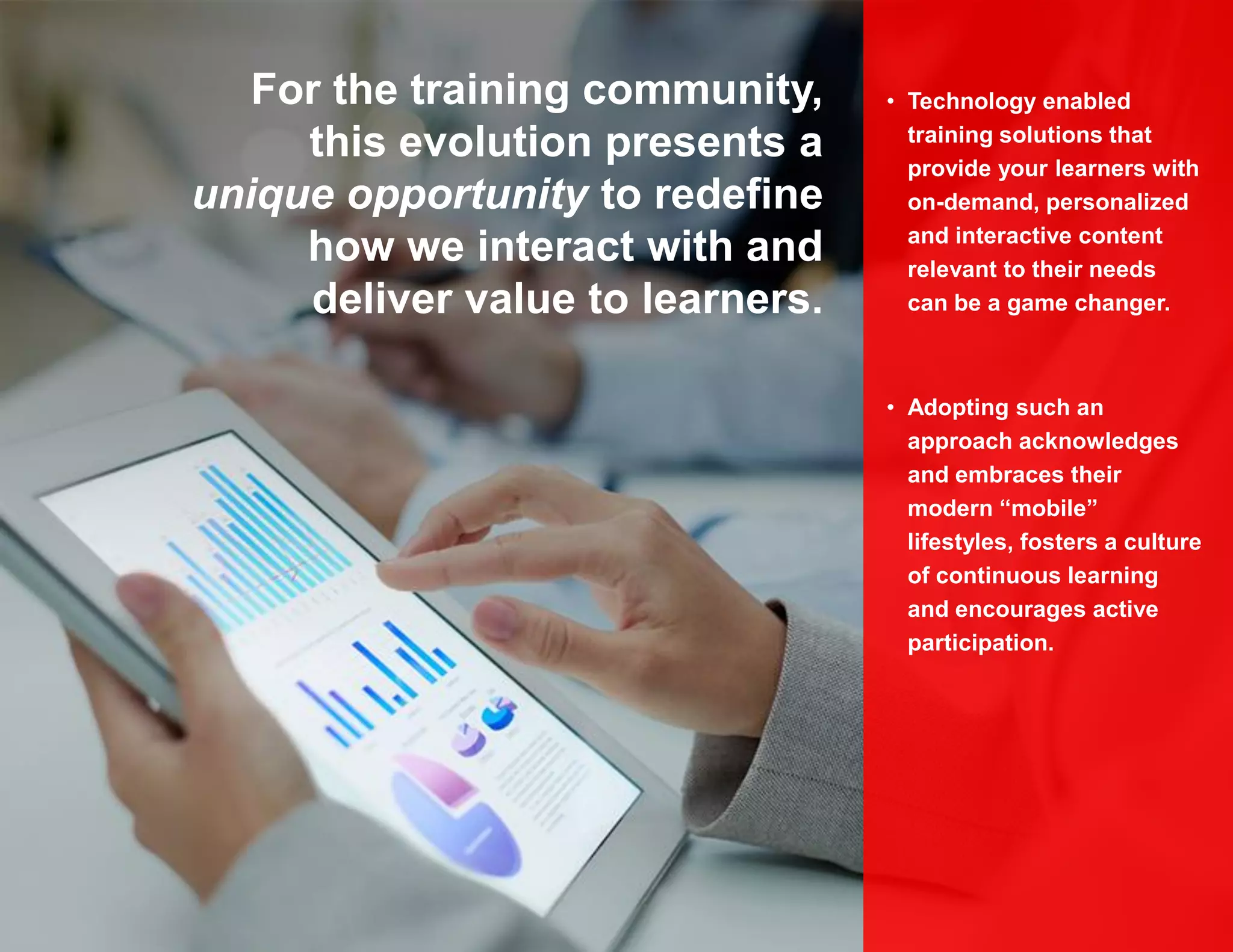 • Technology enabled
training solutions that
provide your learners with
on-demand, personalized
and interactive content
relevant to their needs
can be a game changer.
• Adopting such an
approach acknowledges
and embraces their
modern “mobile”
lifestyles, fosters a culture
of continuous learning
and encourages active
participation.
For the training community,
this evolution presents a
unique opportunity to redefine
how we interact with and
deliver value to learners.
 