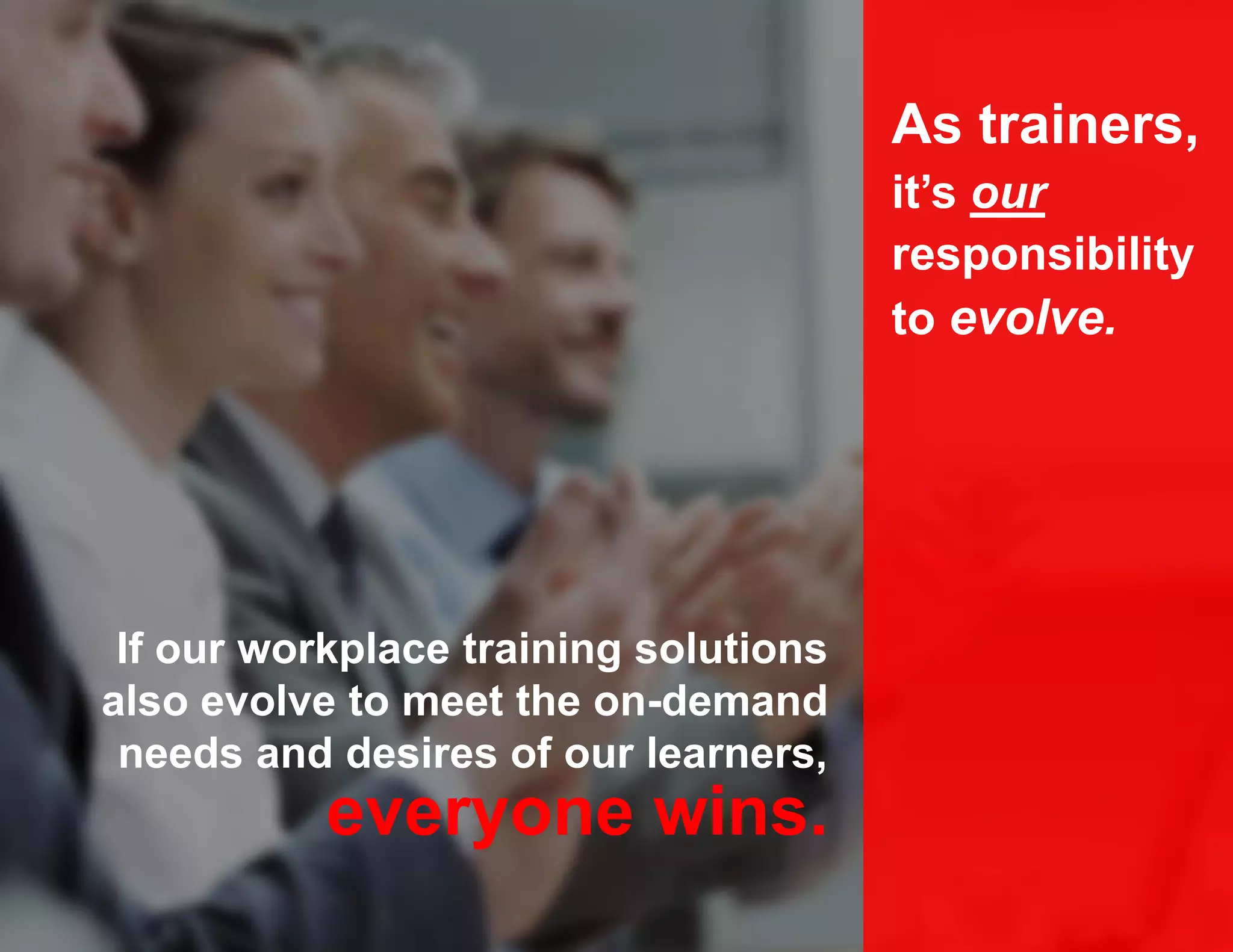 If our workplace training solutions
also evolve to meet the on-demand
needs and desires of our learners,
As trainers,
it’s our
responsibility
to evolve.
everyone wins.
 