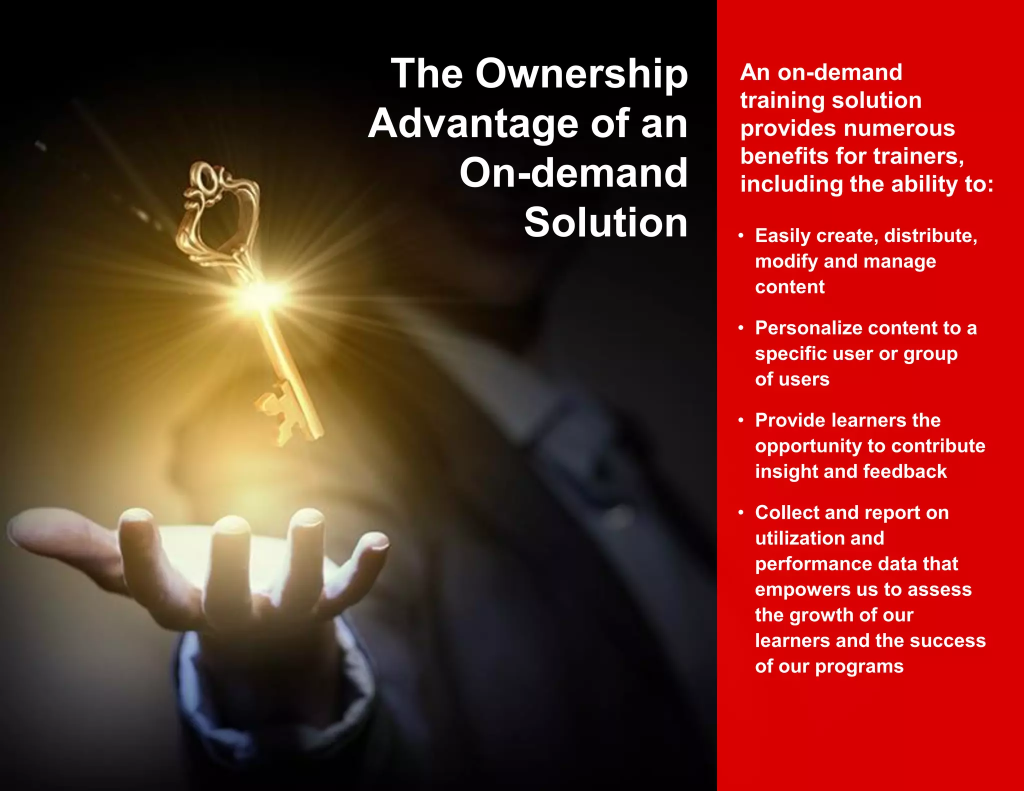 • Easily create, distribute,
modify and manage
content
• Personalize content to a
specific user or group
of users
• Provide learners the
opportunity to contribute
insight and feedback
• Collect and report on
utilization and
performance data that
empowers us to assess
the growth of our
learners and the success
of our programs
An on-demand
training solution
provides numerous
benefits for trainers,
including the ability to:
The Ownership
Advantage of an
On-demand
Solution
 