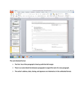 The semi-blocked format

    The first line of the paragraph is lined up with the left margin

    There is an extra blank line between paragraphs to signal the start of a new paragraph.

    The writer's address, date, closing, and signature are indented as in the unblocked format.
 