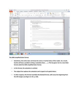 The AMS simplified letter format

   •   Sometimes, the writer does not know the name or marital status of the reader. As a result,
       he/she will have a problem writing a salutation Dear……..). This has given rise to a new letter
       format called the AMS simplified letter format.

   •   In this format, the salutation is omitted.

   •   The subject line replaces the salutation and is typed in all capital letters.

   •   In other respects, this format resembles the blocked format, with every line beginning from
       the left margin.( see figure 11-19. p. 219).
 