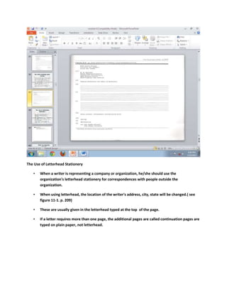 The Use of Letterhead Stationery

   •   When a writer is representing a company or organization, he/she should use the
       organization's letterhead stationery for correspondences with people outside the
       organization.

   •   When using letterhead, the location of the writer's address, city, state will be changed.( see
       figure 11-1. p. 209)

   •   These are usually given in the letterhead typed at the top of the page.

   •   If a letter requires more than one page, the additional pages are called continuation pages are
       typed on plain paper, not letterhead.
 