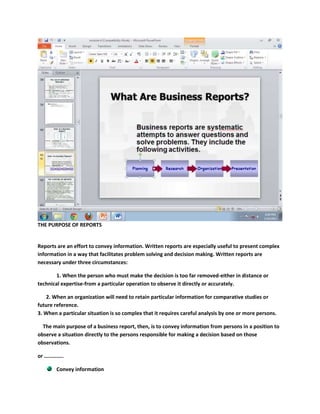 THE PURPOSE OF REPORTS


Reports are an effort to convey information. Written reports are especially useful to present complex
information in a way that facilitates problem solving and decision making. Written reports are
necessary under three circumstances:

        1. When the person who must make the decision is too far removed-either in distance or
technical expertise-from a particular operation to observe it directly or accurately.

   2. When an organization will need to retain particular information for comparative studies or
future reference.
3. When a particular situation is so complex that it requires careful analysis by one or more persons.

  The main purpose of a business report, then, is to convey information from persons in a position to
observe a situation directly to the persons responsible for making a decision based on those
observations.

or …………..

        Convey information
 