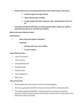 •   Business letters share some organizational features with technical reports. They need to:

                     orient the reader to the topic at hand,

                     explain why the writer is writing,

                     provide enough information to help the reader understand what he/she is to
                      do.

    •   To be able to provide this information, you need to generate ideas, analyze your audience,
        decide what you need to say, and define your problem.

What are the types of Business Letters?

Formal Business

    •           May or May not be typed on Letterhead

            –   Letterhead

                    •   Already contains your return address

                    •   You don’t retype it

Types of Business Letters

    •   Letter of Transmittal

    •   Letter of Inquiry

    •   Claim/Complaint Letter

    •   Good News Letter

    •   Bad News Letter

    •   Letter of Application

    •   Many others

Letter of Transmittal

    •   Most examples of this letter type will contain three short paragraphs.

    •   The first paragraph will state WHAT is being transmitted and WHY it is being transmitted.

    •    The middle paragraph will DESCRIBE in moderate detail the item being transmitted; for
        example, if a report is being transmitted, the description would include the major sections of the
        report and its major conclusion(s).
 