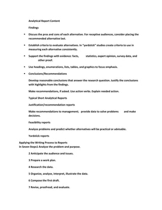Analytical Report Content

       Findings

      Discuss the pros and cons of each alternative. For receptive audiences, consider placing the
       recommended alternative last.

      Establish criteria to evaluate alternatives. In “yardstick” studies create criteria to use in
       measuring each alternative consistently.

      Support the findings with evidence: facts,        statistics, expert opinion, survey data, and
              other proof.

      Use headings, enumerations, lists, tables, and graphics to focus emphasis.

      Conclusions/Recommendations

       Develop reasonable conclusions that answer the research question. Justify the conclusions
       with highlights from the findings.

       Make recommendations, if asked. Use action verbs. Explain needed action.

       Typical Short Analytical Reports

       Justification/recommendation reports

       Make recommendations to management; provide data to solve problems                  and make
       decisions.

       Feasibility reports

       Analyze problems and predict whether alternatives will be practical or advisable.

       Yardstick reports

Applying the Writing Process to Reports
In Seven Steps1 Analyze the problem and purpose.

       2 Anticipate the audience and issues.

       3 Prepare a work plan.

       4 Research the data.

       5 Organize, analyze, interpret, illustrate the data.

       6 Compose the first draft.

       7 Revise, proofread, and evaluate.
 