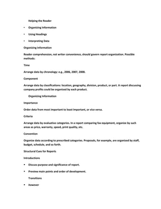 Helping the Reader

•   Organizing Information

•   Using Headings

•   Interpreting Data

Organizing Information

Reader comprehension, not writer convenience, should govern report organization. Possible
methods:

Time

Arrange data by chronology: e.g., 2006, 2007, 2008.

Component

Arrange data by classifications: location, geography, division, product, or part. A report discussing
company profits could be organized by each product.

    Organizing Information

Importance

Order data from most important to least important, or vice versa.

Criteria

Arrange data by evaluative categories. In a report comparing fax equipment, organize by such
areas as price, warranty, speed, print quality, etc.

Convention

Organize data according to prescribed categories. Proposals, for example, are organized by staff,
budget, schedule, and so forth.

Structural Cues for Reports

Introductions

   Discuss purpose and significance of report.

   Preview main points and order of development.

    Transitions

   however
 