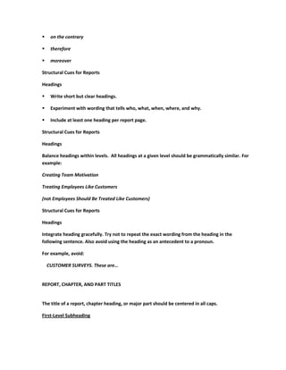     on the contrary

    therefore

    moreover

Structural Cues for Reports

Headings

    Write short but clear headings.

    Experiment with wording that tells who, what, when, where, and why.

    Include at least one heading per report page.

Structural Cues for Reports

Headings

Balance headings within levels. All headings at a given level should be grammatically similar. For
example:

Creating Team Motivation

Treating Employees Like Customers

(not Employees Should Be Treated Like Customers)

Structural Cues for Reports

Headings

Integrate heading gracefully. Try not to repeat the exact wording from the heading in the
following sentence. Also avoid using the heading as an antecedent to a pronoun.

For example, avoid:

    CUSTOMER SURVEYS. These are…


REPORT, CHAPTER, AND PART TITLES


The title of a report, chapter heading, or major part should be centered in all caps.

First-Level Subheading
 