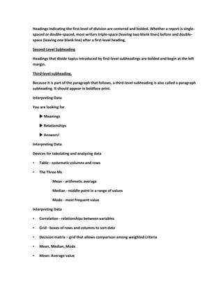 Headings indicating the first level of division are centered and bolded. Whether a report is single-
spaced or double-spaced, most writers triple-space (leaving two blank lines) before and double-
space (leaving one blank line) after a first-level heading.

Second-Level Subheading

Headings that divide topics introduced by first-level subheadings are bolded and begin at the left
margin.

Third-level subheading.

Because it is part of the paragraph that follows, a third-level subheading is also called a paragraph
subheading. It should appear in boldface print.

Interpreting Data

You are looking for

     Meanings

     Relationships

     Answers!

Interpreting Data

Devices for tabulating and analyzing data

•   Table - systematic columns and rows

•   The Three Ms

            Mean - arithmetic average

            Median - middle point in a range of values

            Mode - most frequent value

Interpreting Data

•   Correlation - relationships between variables

•   Grid - boxes of rows and columns to sort data

•   Decision matrix – grid that allows comparison among weighted criteria

•   Mean, Median, Mode

•   Mean: Average value
 