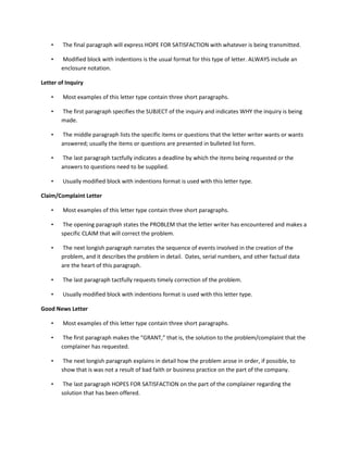 •   The final paragraph will express HOPE FOR SATISFACTION with whatever is being transmitted.

    •   Modified block with indentions is the usual format for this type of letter. ALWAYS include an
        enclosure notation.

Letter of Inquiry

    •   Most examples of this letter type contain three short paragraphs.

    •   The first paragraph specifies the SUBJECT of the inquiry and indicates WHY the inquiry is being
        made.

    •   The middle paragraph lists the specific items or questions that the letter writer wants or wants
        answered; usually the items or questions are presented in bulleted list form.

    •   The last paragraph tactfully indicates a deadline by which the items being requested or the
        answers to questions need to be supplied.

    •   Usually modified block with indentions format is used with this letter type.

Claim/Complaint Letter

    •   Most examples of this letter type contain three short paragraphs.

    •    The opening paragraph states the PROBLEM that the letter writer has encountered and makes a
        specific CLAIM that will correct the problem.

    •   The next longish paragraph narrates the sequence of events involved in the creation of the
        problem, and it describes the problem in detail. Dates, serial numbers, and other factual data
        are the heart of this paragraph.

    •   The last paragraph tactfully requests timely correction of the problem.

    •   Usually modified block with indentions format is used with this letter type.

Good News Letter

    •   Most examples of this letter type contain three short paragraphs.

    •    The first paragraph makes the “GRANT,” that is, the solution to the problem/complaint that the
        complainer has requested.

    •    The next longish paragraph explains in detail how the problem arose in order, if possible, to
        show that is was not a result of bad faith or business practice on the part of the company.

    •    The last paragraph HOPES FOR SATISFACTION on the part of the complainer regarding the
        solution that has been offered.
 