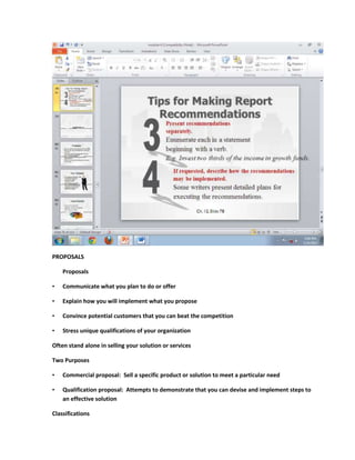 PROPOSALS

    Proposals

•   Communicate what you plan to do or offer

•   Explain how you will implement what you propose

•   Convince potential customers that you can beat the competition

•   Stress unique qualifications of your organization

Often stand alone in selling your solution or services

Two Purposes

•   Commercial proposal: Sell a specific product or solution to meet a particular need

•   Qualification proposal: Attempts to demonstrate that you can devise and implement steps to
    an effective solution

Classifications
 