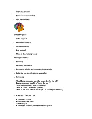 •   Internal vs. external

•   Solicited versus unsolicited

•   Oral versus written




Forms of Proposals

•   Letter proposals

•   Preliminary proposals

•   Detailed proposals

•   Oral proposals

•   Thesis or dissertation proposal

Planning the Proposal

1. Screening

2. Creating a capture plan

3. Formulating solution and implementation strategies

4. Budgeting and scheduling the proposal effort

1. Screening

•   Should your company consider competing for the job?
•   Is your company capable of doing the work?
•   Will this job enhance your reputation?
•   What are your chances of winning?
•   What is the total value of the project or sale to your company?


2. Creating a Capture Plan

    Customer Analysis
•   Problem identification
•   Needs analysis
•   Customer‟s previous procurement background
 