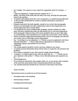 •   For example, “In response to your request for suggestions about X, I propose….”
    Or,
    “After investigating X, I suggest that the company do Z….”.
•   BODY: The body of the memo, like the body of an essay, develops the main point
    stated in the opening.
•    It includes information about the event, circumstance, or problem being addressed.
•    It also provides justification for actions or policies undertaken, requested, or
    recommended.
•   Organize material in the body logically, usually in two to four short paragraphs.
    Present your information in order of importance (most to least important) or by
    enumerating items (first, second, third).
•   Use graphic devices such as bulleted lists, headings, columns, bolded text, white
    space and other methods that make the information easy to scan and comprehend.
•   Each paragraph within the body of the memo should be short, no more than eight
    or so printed lines, and it should focus on a single idea expressed in a main sentence.
•   When you include supporting information from a source, use language cues that tell
    your reader you are referring to source information:
•   E.g. “According to my investigations,” or “Market research completed by the Orion
    firm has found that. . . ”. This is called using a signal phrase to introduce your
    supporting evidence and attribute it to its source.
•   CLOSING:
•   The closing segment should be a brief, courteous ending to your memo.
•    It usually presents information about actions taken or requested, relevant dates and
    deadlines.
•   If no action is requested, it may offer instead a simple closing thought.
•    Examples: “I would be glad to meet with you about this on . . . .” ; “Thank you for
    your attention to this matter.” ; “Please review this information and respond to me
    by . . . .”.
•   ATTACHMENTS:
•   If you attach any documents, lists, graphs, tables, etc. to your memo, add a notation
    at the end of the memo about what is attached, placed below the closing.
•   Any attached materials should also be referred to in the body of the memo.


    Types of memos

Most business memos are written for one of three purposes:

•   Persuading readers to do something

•   Communicating a directive

•   Providing technical information


1. Persuasive Memo Example
 