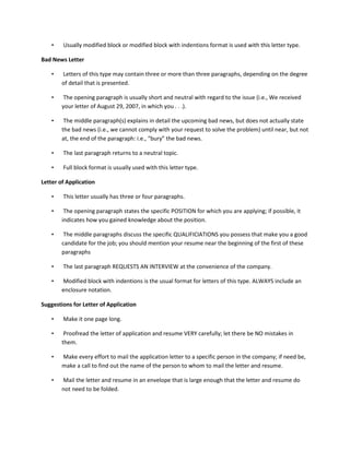 •   Usually modified block or modified block with indentions format is used with this letter type.

Bad News Letter

    •   Letters of this type may contain three or more than three paragraphs, depending on the degree
        of detail that is presented.

    •    The opening paragraph is usually short and neutral with regard to the issue (i.e., We received
        your letter of August 29, 2007, in which you . . .).

    •    The middle paragraph(s) explains in detail the upcoming bad news, but does not actually state
        the bad news (i.e., we cannot comply with your request to solve the problem) until near, but not
        at, the end of the paragraph: i.e., “bury” the bad news.

    •   The last paragraph returns to a neutral topic.

    •   Full block format is usually used with this letter type.

Letter of Application

    •   This letter usually has three or four paragraphs.

    •    The opening paragraph states the specific POSITION for which you are applying; if possible, it
        indicates how you gained knowledge about the position.

    •    The middle paragraphs discuss the specific QUALIFICIATIONS you possess that make you a good
        candidate for the job; you should mention your resume near the beginning of the first of these
        paragraphs

    •   The last paragraph REQUESTS AN INTERVIEW at the convenience of the company.

    •   Modified block with indentions is the usual format for letters of this type. ALWAYS include an
        enclosure notation.

Suggestions for Letter of Application

    •   Make it one page long.

    •    Proofread the letter of application and resume VERY carefully; let there be NO mistakes in
        them.

    •   Make every effort to mail the application letter to a specific person in the company; if need be,
        make a call to find out the name of the person to whom to mail the letter and resume.

    •   Mail the letter and resume in an envelope that is large enough that the letter and resume do
        not need to be folded.
 