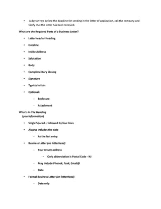 •    A day or two before the deadline for sending in the letter of application, call the company and
       verify that the letter has been received.

What are the Required Parts of a Business Letter?

   •   Letterhead or Heading

   •   Dateline

   •   Inside Address

   •   Salutation

   •   Body

   •   Complimentary Closing

   •   Signature

   •   Typists Initials

   •   Optional:

           –   Enclosure

           –   Attachment

What’s in The Heading
 (yourinformation)

   •   Single Spaced – followed by four lines

   •   Always includes the date

           –   As the last entry

   •   Business Letter (no letterhead)

           –   Your return address

                    •     Only abbreviation is Postal Code - NJ

           –   May include Phone#, Fax#, Email@

           –   Date

   •   Formal Business Letter (on letterhead)

           –   Date only
 