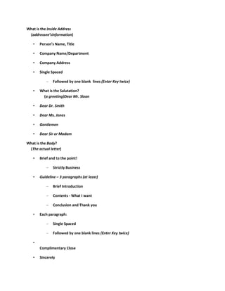 What is the Inside Address
 (addressee’sinformation)

   •   Person’s Name, Title

   •   Company Name/Department

   •   Company Address

   •   Single Spaced

           –   Followed by one blank lines (Enter Key twice)

   •   What is the Salutation?
        (a greeting)Dear Mr. Sloan

   •   Dear Dr. Smith

   •   Dear Ms. Jones

   •   Gentlemen

   •   Dear Sir or Madam

What is the Body?
 (The actual letter)

   •   Brief and to the point!

           –   Strictly Business

   •   Guideline – 3 paragraphs (at least)

           –   Brief Introduction

           –   Contents - What I want

           –   Conclusion and Thank you

   •   Each paragraph:

           –   Single Spaced

           –   Followed by one blank lines (Enter Key twice)

   •
       Complimentary Close

   •   Sincerely
 