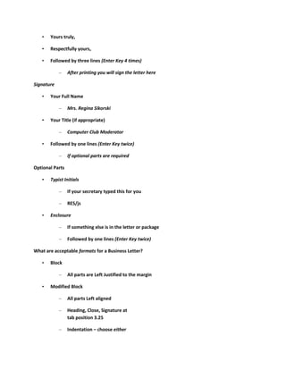 •   Yours truly,

   •   Respectfully yours,

   •   Followed by three lines (Enter Key 4 times)

            –    After printing you will sign the letter here

Signature

   •   Your Full Name

            –    Mrs. Regina Sikorski

   •   Your Title (if appropriate)

            –    Computer Club Moderator

   •   Followed by one lines (Enter Key twice)

            –    If optional parts are required

Optional Parts

   •   Typist Initials

            –    If your secretary typed this for you

            –    RES/js

   •   Enclosure

            –    If something else is in the letter or package

            –    Followed by one lines (Enter Key twice)

What are acceptable formats for a Business Letter?

   •   Block

            –    All parts are Left Justified to the margin

   •   Modified Block

            –    All parts Left aligned

            –    Heading, Close, Signature at
                 tab position 3.25

            –    Indentation – choose either
 