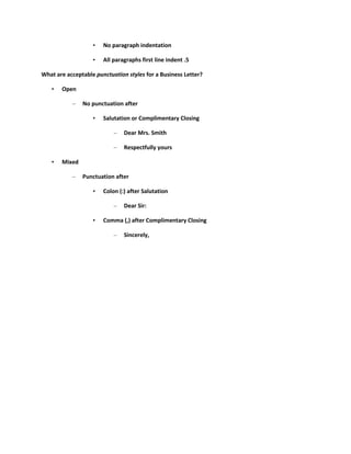 •   No paragraph indentation

                   •   All paragraphs first line indent .5

What are acceptable punctuation styles for a Business Letter?

   •   Open

           –   No punctuation after

                   •   Salutation or Complimentary Closing

                           –   Dear Mrs. Smith

                           –   Respectfully yours

   •   Mixed

           –   Punctuation after

                   •   Colon (:) after Salutation

                           –   Dear Sir:

                   •   Comma (,) after Complimentary Closing

                           –   Sincerely,
 