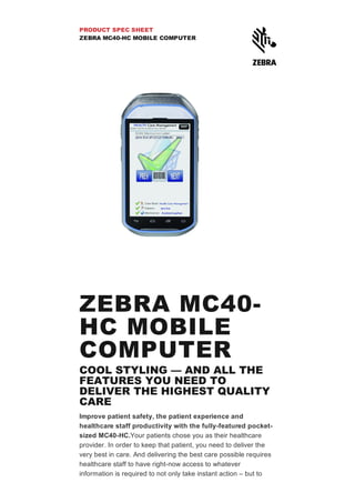 PRODUCT SPEC SHEET
ZEBRA MC40­HC MOBILE COMPUTER
ZEBRA MC40­
HC MOBILE
COMPUTER
COOL STYLING — AND ALL THE
FEATURES YOU NEED TO
DELIVER THE HIGHEST QUALITY
CARE
Improve patient safety, the patient experience and
healthcare staff productivity with the fully­featured pocket­
sized MC40­HC.Your patients chose you as their healthcare
provider. In order to keep that patient, you need to deliver the
very best in care. And delivering the best care possible requires
healthcare staff to have right­now access to whatever
information is required to not only take instant action – but to
 