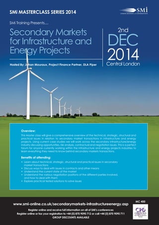 www.smi-online.co.uk/secondarymarkets-infrastructureenergy.asp
Register online and receive full information on all of SMi’s conferences
Register online or fax your registration to +44 (0) 870 9090 712 or call +44 (0) 870 9090 711
GROUP DISCOUNTS AVAILABLE
SMi MASTERCLASS SERIES 2014
SMi Training Presents....
Secondary Markets
for Infrastructure and
Energy Projects
2nd
DEC
2014Central LondonHosted By: Johan Mouraux, Project Finance Partner, DLA Piper
Overview:
This Master class will give a comprehensive overview of the technical, strategic, structural and
practical issues in relation to secondary market transactions in infrastructure and energy
projects. Using current case studies we will work across the secondary infrastructure/energy
industry discussing opportunities, risk analysis, contractual and negotiation issues. This is a perfect
forum for anyone currently working within the infrastructure and energy projects industries to
learn everything they need to know behind secondary markets transactions.
Benefits of attending:
• Learn about technical, strategic, structural and practical issues in secondary
market transactions
• Discuss ways to deal with issues in contracts and other means
• Understand the current state of the market
• Understand the various negotiation positions of the different parties involved,
and how to deal with them
• Explore practical tested solutions to solve issues
MC 400
 