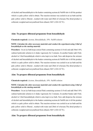 of alcohol and benzaldehyde to the beaker containing acetone & NaOH stirr it till the product
which is a pale yellow solid is obtain. The reaction mixture was cooled in an ice bath and the
pale yellow solid is filtered , washed with water and 20ml of n-hexane.The dried product is
collected, weighed and recrystallized from ethanol, M.P. (120-122 0
C).
Aim: To prepare dibenzal propanone from benzaldehyde
Chemicals required: Acetone, Benzaldehyde, 10% NaOH solution
NOTE: Calculate the other necessary materials and conduct the experiment using 3.8ml of
benzaldehyde as the starting material.
Procedure: In an ice bath keep conical flask containing acetone (1.0 ml) and add 30ml 10%
sodium hydroxide solution to it shake vigorously for 2 minutes. In another beaker add 15mL
alcohol in 3.8ml benzaldehyde which is also kept in ice bath. Now add dropwise the mixture
of alcohol and benzaldehyde to the beaker containing acetone & NaOH stirr it till the product
which is a pale yellow solid is obtain. The reaction mixture was cooled in an ice bath and the
pale yellow solid is filtered , washed with water and 20ml of n-hexane.The dried product is
collected, weighed and recrystallized from ethanol, M.P. (120-122 0
C).
Aim: To prepare dibenzal propanone from benzaldehyde
Chemicals required: Acetone, Benzaldehyde, 10% NaOH solution
NOTE: Calculate the other necessary materials and conduct the experiment using 3.8ml of
benzaldehyde as the starting material.
Procedure: In an ice bath keep conical flask containing acetone (1.0 ml) and add 30ml 10%
sodium hydroxide solution to it shake vigorously for 2 minutes. In another beaker add 15mL
alcohol in 3.8ml benzaldehyde which is also kept in ice bath. Now add dropwise the mixture
of alcohol and benzaldehyde to the beaker containing acetone & NaOH stirr it till the product
which is a pale yellow solid is obtain. The reaction mixture was cooled in an ice bath and the
pale yellow solid is filtered , washed with water and 20ml of n-hexane.The dried product is
collected, weighed and recrystallized from ethanol, M.P. (120-122 0
C).
Aim: To prepare dibenzal propanone from benzaldehyde
 