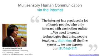 Multisensory Human Communication
via the Internet

“
Andrain David Cheok
Professor of Pervasive Computing
City University London
Director of the Mixed Reality Lab at NUS

The internet has produced a lot
of lonely people, who only
interact with each other online
…We need to create
technologies that bring people
together… digitizing all the five
senses … we can express
our HUMANITY
http://www.youtube.com/watch?v=06LogMzbFPY

 