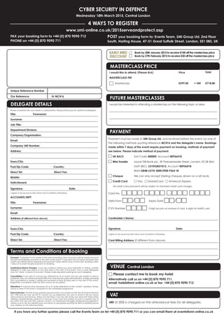 If you have any further queries please call the Events Team on tel +44 (0) 870 9090 711 or you can email them at events@smi-online.co.uk
CYBER SECURITY IN DEFENCE
Wednesday 18th March 2015, Central London
4 WAYS TO REGISTER
POST your booking form to: Events Team, SMi Group Ltd, 2nd Floor
South, Harling House, 47-51 Great Suffolk Street, London, SE1 0BS, UK
www.smi-online.co.uk/2015serveandprotect.asp
FAX your booking form to +44 (0) 870 9090 712
PHONE on +44 (0) 870 9090 711
Payment: If payment is not made at the time of booking, then an invoice will be issued and must
be paid immediately and prior to the start of the event. If payment has not been received then
credit card details will be requested and payment taken before entry to the event. Bookings within
7 days of an event require payment on booking.
Substitutions/Name Changes: If you are unable to attend you may nominate, in writing, another
delegate to take your place at any time prior to the start of the event. Two or more delegates
may not ‘share’ a place at an event. Please make separate bookings for each delegate.
Cancellation: If you wish to cancel your attendance at an event and you are unable to send a
substitute, then we will refund/credit 50% of the due fee less a £50 administration charge, providing
that cancellation is made in writing and received at least 28 days prior to the start of the event.
Regretfully cancellation after this time cannot be accepted.
Alterations: It may become necessary for us to make alterations to the content, speakers, timing,
venue or date of the event compared to the advertised programme.
Data Protection: The SMi Group gathers personal data in accordance with the UK Data Protection
Act 1998 and we may use this to contact you by telephone, fax, post or email to tell you about
other products and services. Unless you tick here □ we may also share your data with third parties
offering complementary products or services. If you have any queries or want to update any of
the data that we hold then please contact our Database Manager databasemanager@smi-
online.co.uk or visit our website www.smi-online.co.uk/updates quoting the URN as detailed above
your address on the attached letter.
Unique Reference Number
Our Reference LV MC416
Terms and Conditions of Booking
DELEGATE DETAILS
Please complete fully and clearly in capital letters. Please photocopy for additional delegates.
Title: Forename:
Surname:
Job Title:
Department/Division:
Company/Organisation:
Email:
Company VAT Number:
Address:
Town/City:
Post/Zip Code: Country:
Direct Tel: Direct Fax:
Mobile:
Switchboard:
Signature: Date:
I agree to be bound by SMi's Terms and Conditions of Booking.
ACCOUNTS DEPT
Title: Forename:
Surname:
Email:
Address (if different from above):
Town/City:
Post/Zip Code: Country:
Direct Tel: Direct Fax:
Payment must be made to SMi Group Ltd, and received before the event, by one of
the following methods quoting reference MC416 and the delegate’s name. Bookings
made within 7 days of the event require payment on booking, methods of payment
are below. Please indicate method of payment.
□ UK BACS Sort Code 300009, Account 00936418
□ Wire Transfer Lloyds TSB Bank plc, 39 Threadneedle Street, London, EC2R 8AU
Swift (BIC): LOYDGB21013, Account 00936418
IBAN GB48 LOYD 3000 0900 9364 18
□ Cheque We can only accept Sterling cheques drawn on a UK bank.
□ Credit Card □ Visa □ MasterCard □ American Express
All credit card payments will be subject to standard credit card charges.
Card No: □□□□ □□□□ □□□□ □□□□
Valid From □□/□□ Expiry Date □□/□□
CVV Number □□□□ 3 digit security on reverse of card, 4 digits for AMEX card
Cardholder’s Name:
Signature: Date:
I agree to be bound by SMi's Terms and Conditions of Booking.
Card Billing Address (If different from above):
PAYMENT
VENUE Central London
□ Please contact me to book my hotel
Alternatively call us on +44 (0) 870 9090 711,
email: hotels@smi-online.co.uk or fax +44 (0) 870 9090 712
VAT
VAT at 20% is charged on the attendance fees for all delegates.
FUTURE MASTERCLASSES
I would be interested in attending a Masterclass on the following topic or area:
MASTERCLASS PRICE
I would like to attend: (Please tick) Price Total
MASTERCLASS FEE
Ⅺ Masterclass £599.00 + VAT £718.80
□ Book by 30th January 2015 to receive £100 off the masterclass price
□ Book by 27th February 2015 to receive £50 off the masterclass price
EARLY BIRD
DISCOUNT
 