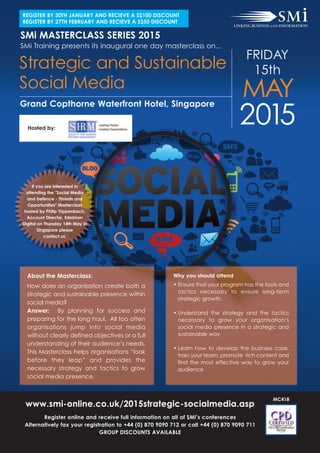 SMi MASTERCLASS SERIES 2015
www.smi-online.co.uk/2015strategic-socialmedia.asp
Register online and receive full information on all of SMi’s conferences
Alternatively fax your registration to +44 (0) 870 9090 712 or call +44 (0) 870 9090 711
GROUP DISCOUNTS AVAILABLE
MC418
2015
FRIDAY
15th
Grand Copthorne Waterfront Hotel, Singapore
Strategic and Sustainable
Social Media
MAY
SMi Training presents its inaugural one day masterclass on...
About the Masterclass:
How does an organisation create both a
strategic and sustainable presence within
social media?
Answer: By planning for success and
preparing for the long haul. All too often
organisations jump into social media
without clearly defined objectives or a full
understanding of their audience’s needs.
This Masterclass helps organisations “look
before they leap” and provides the
necessary strategy and tactics to grow
social media presence.
Why you should attend
• Ensure that your program has the tools and
tactics necessary to ensure long-term
strategic growth.
• Understand the strategy and the tactics
necessary to grow your organisation’s
social media presence in a strategic and
sustainable way
• Learn how to develop the business case,
train your team, promote rich content and
find the most effective way to grow your
audience
Hosted by:
If you are interested in
attending the "Social Media
and Defence - Threats and
Opportunities" Masterclass
hosted by Philip Trippenbach,
Account Director, Edelman
Digital on Thursday 14th May in
Singapore please
contact us.
REGISTER BY 30TH JANUARY AND RECIEVE A S$100 DISCOUNT
REGISTER BY 27TH FEBRUARY AND RECIEVE A S$50 DISCOUNT
 