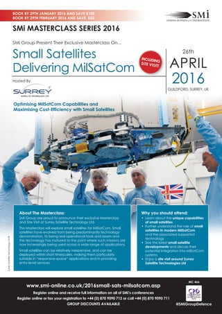 www.smi-online.co.uk/2016small-sats-milsatcom.asp
Register online and receive full information on all of SMi’s conferences
Register online or fax your registration to +44 (0) 870 9090 712 or call +44 (0) 870 9090 711
GROUP DISCOUNTS AVAILABLE
BOOK BY 29TH JANUARY 2016 AND SAVE £100
BOOK BY 29TH FEBRUARY 2016 AND SAVE £50
@SMiGroupDefence
Why you should attend:
• Learn about the unique capabilities
of small satellites
• Further understand the role of small
satellites in modern MilSatCom
and the associated supported
technology
• See the latest small satellite
developments and discuss their
potential integration into MilSatCom
systems
• Enjoy a site visit around Surrey
Satellite Technologies Ltd
About The Masterclass:
SMi Group are proud to announce their exclusive Masterclass
and Site Visit at Surrey Satellite Technology Ltd.
This Masterclass will explore small satellites for MilSatCom. Small
satellites have evolved from being predominantly technology
demonstrators, to being real operational tools and assets and
the technology has matured to the point where such missions are
now increasingly being used across a wide range of applications.
Small satellites can be relatively inexpensive, and can be
deployed within short timescales, making them particularly
suitable in “responsive space” applications and in providing
entry-level services.
MC 466
SMi Group Present Their Exclusive Masterclass On...
Small Satellites
Delivering MilSatCom
26th
APRIL
2016GUILDFORD, SURREY, UK
SMi MASTERCLASS SERIES 2016
Optimising MilSatCom Capabilities and
Maximising Cost-Efﬁciency with Small Satellites
SurreySatelliteTechnologyLtd©
Hosted By
INCLUDING
SITE VISIT!
 